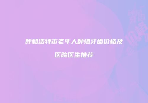 呼和浩特市老年人种植牙齿价格及医院医生推荐