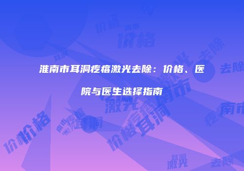 淮南市耳洞疙瘩激光去除：价格、医院与医生选择指南