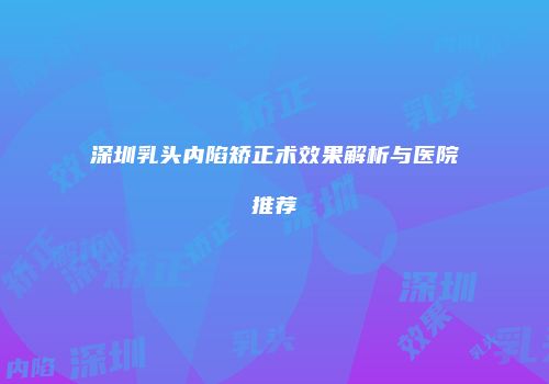 深圳乳头内陷矫正术效果解析与医院推荐