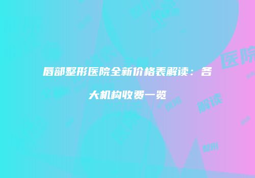 唇部整形医院全新价格表解读：各大机构收费一览