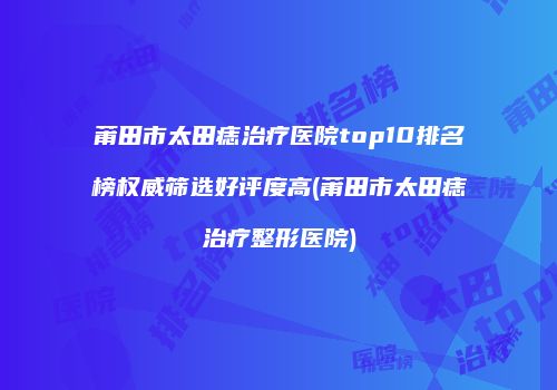 莆田市太田痣治疗医院top10排名榜权威筛选好评度高(莆田市太田痣治疗整形医院)