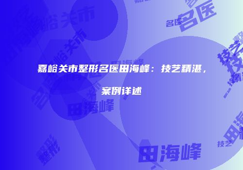 嘉峪关市整形名医田海峰：技艺精湛，案例详述