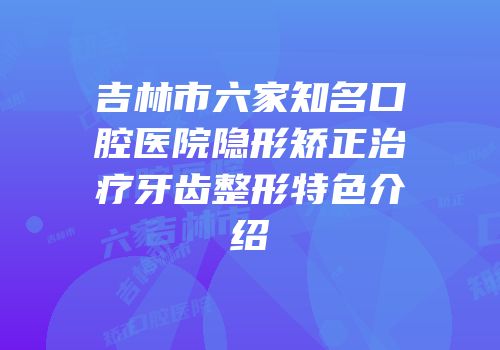 吉林市六家知名口腔医院隐形矫正治疗牙齿整形特色介绍