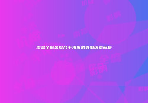 南昌全麻鼻综合手术价格影响因素解析
