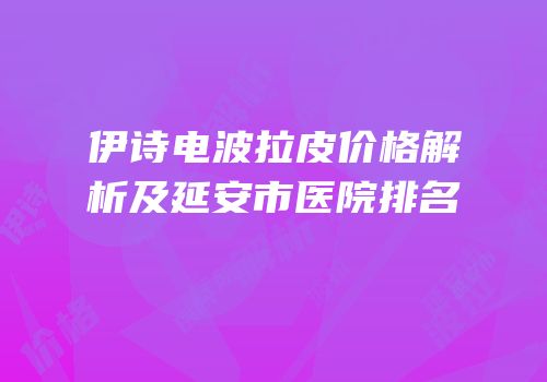 伊诗电波拉皮价格解析及延安市医院排名