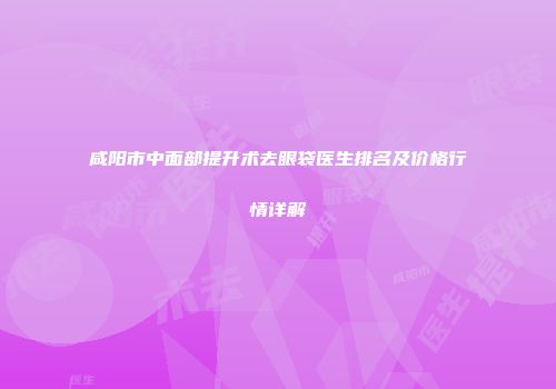 咸阳市中面部提升术去眼袋医生排名及价格行情详解