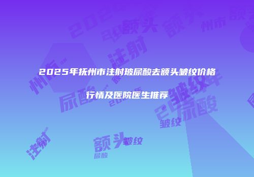 2025年抚州市注射玻尿酸去额头皱纹价格行情及医院医生推荐