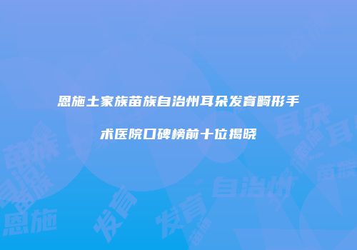恩施土家族苗族自治州耳朵发育畸形手术医院口碑榜前十位揭晓