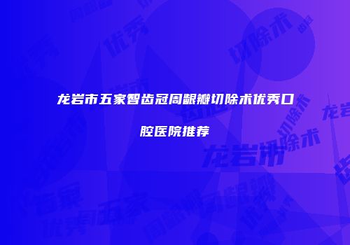 龙岩市五家智齿冠周龈瓣切除术优秀口腔医院推荐