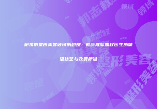 阳泉市整形美容领域的翘楚：韩丽与郭志权医生的精湛技艺与收费标准