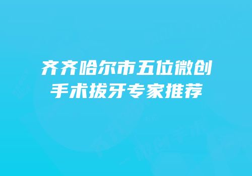 齐齐哈尔市五位微创手术拔牙专家推荐