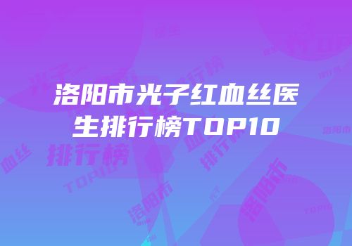 洛阳市光子红血丝医生排行榜TOP10