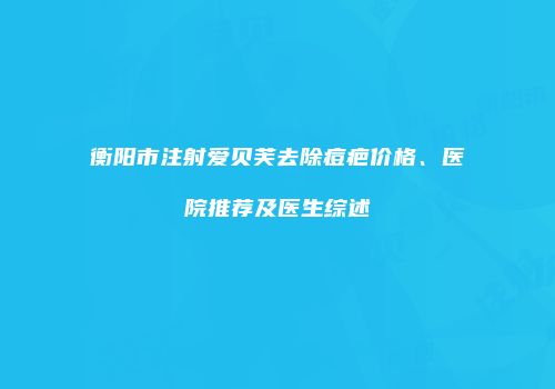 衡阳市注射爱贝芙去除痘疤价格、医院推荐及医生综述