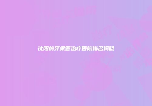 沈阳前牙根管治疗医院排名揭晓