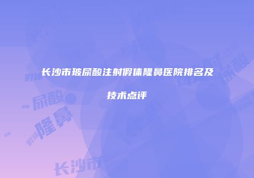 长沙市玻尿酸注射假体隆鼻医院排名及技术点评