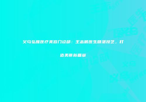 义乌弘雅医疗美容门诊部：王志鹏医生精湛技艺，打造美丽新篇章