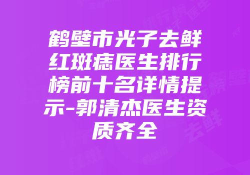 鹤壁市光子去鲜红斑痣医生排行榜前十名详情提示-郭清杰医生资质齐全