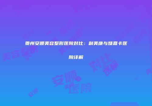贵州安顺美容整形医院对比：利美康与婕熹卡医院详解