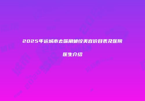 2025年运城市去嘴角皱纹美容价目表及医院医生介绍