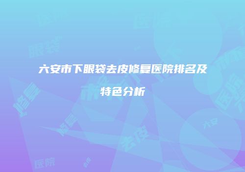 六安市下眼袋去皮修复医院排名及特色分析