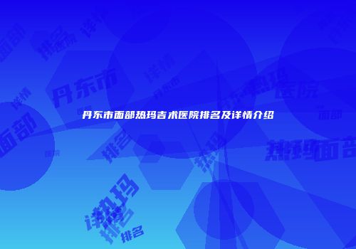 丹东市面部热玛吉术医院排名及详情介绍