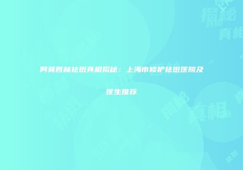 阿莫西林祛斑真相揭秘：上海市修护祛斑医院及医生推荐