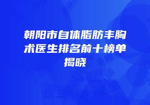 朝阳市自体脂肪丰胸术医生排名前十榜单揭晓