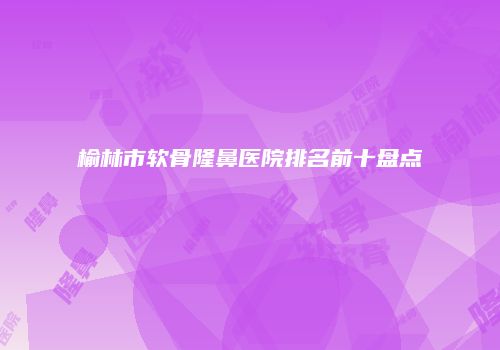 榆林市软骨隆鼻医院排名前十盘点