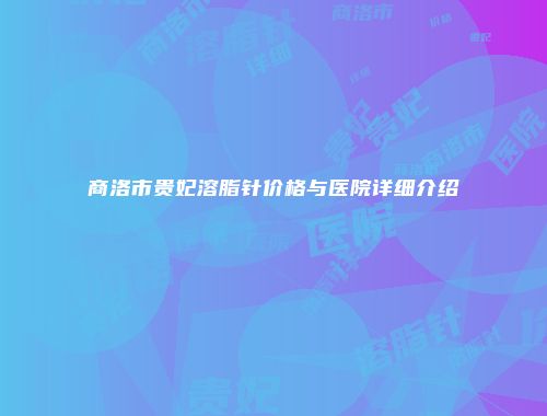 商洛市贵妃溶脂针价格与医院详细介绍