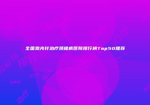 全国激光针治疗颈椎病医院排行榜Top50推荐