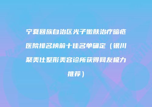 宁夏回族自治区光子嫩肤治疗暗疮医院排名榜前十佳名单确定（银川聚美仕整形美容诊所获得网友极力推荐）