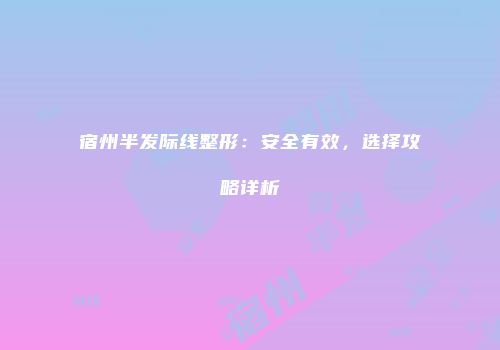 宿州半发际线整形：安全有效，选择攻略详析