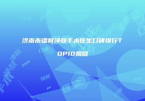 济南市镭射净肤手术医生口碑排行TOP10揭晓