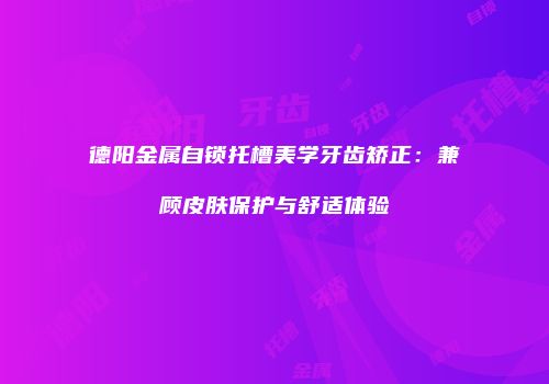 德阳金属自锁托槽美学牙齿矫正：兼顾皮肤保护与舒适体验