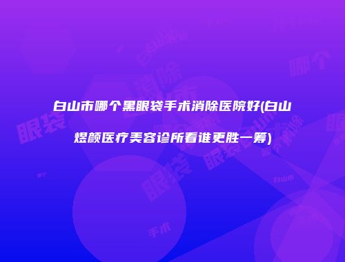 白山市哪个黑眼袋手术消除医院好(白山煜颜医疗美容诊所看谁更胜一筹)