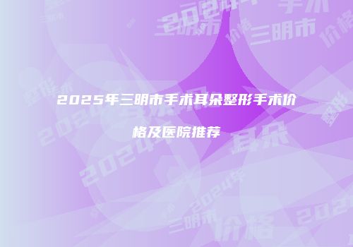 2025年三明市手术耳朵整形手术价格及医院推荐