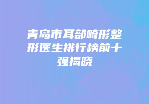 青岛市耳部畸形整形医生排行榜前十强揭晓