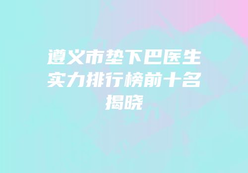 遵义市垫下巴医生实力排行榜前十名揭晓