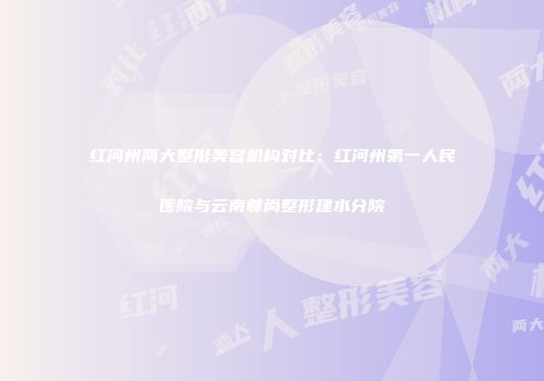 红河州两大整形美容机构对比：红河州第一人民医院与云南尊尚整形建水分院