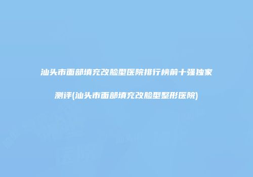 汕头市面部填充改脸型医院排行榜前十强独家测评(汕头市面部填充改脸型整形医院)