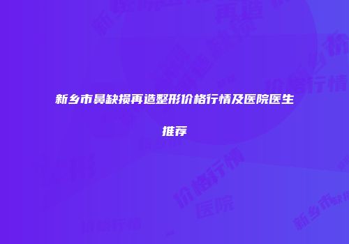 新乡市鼻缺损再造整形价格行情及医院医生推荐
