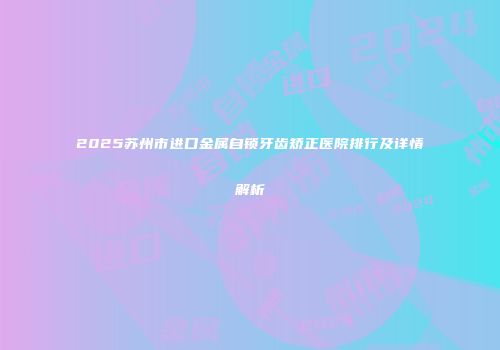 2025苏州市进口金属自锁牙齿矫正医院排行及详情解析