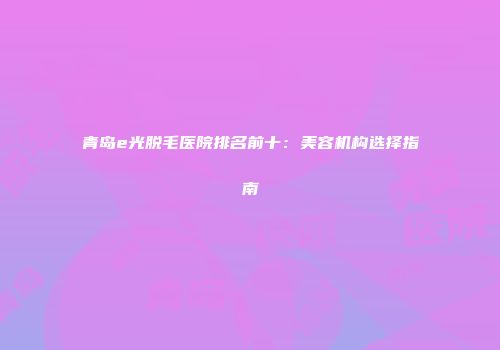 青岛e光脱毛医院排名前十：美容机构选择指南