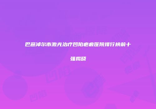 巴彦淖尔市激光治疗凹陷疤痕医院排行榜前十强揭晓