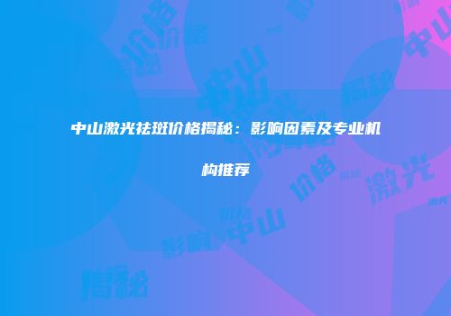 中山激光祛斑价格揭秘：影响因素及专业机构推荐