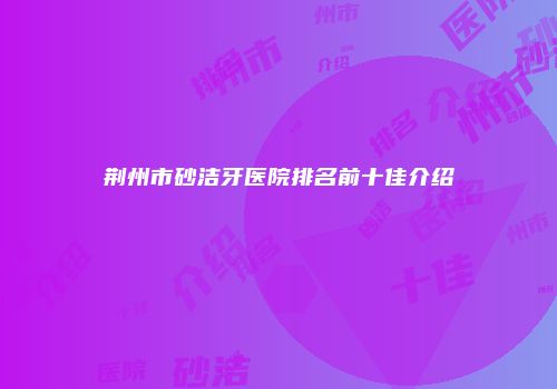 荆州市砂洁牙医院排名前十佳介绍