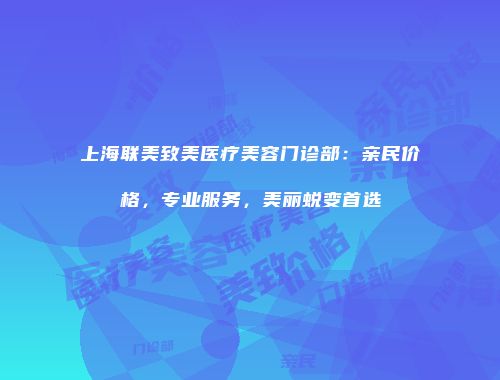 上海联美致美医疗美容门诊部：亲民价格，专业服务，美丽蜕变首选