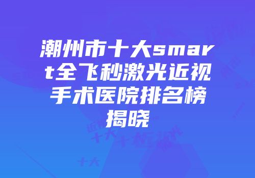 潮州市十大smart全飞秒激光近视手术医院排名榜揭晓