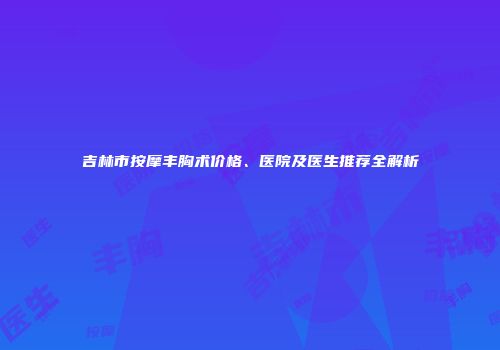 吉林市按摩丰胸术价格、医院及医生推荐全解析