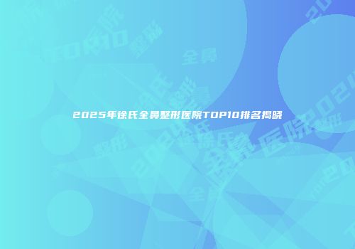 2025年徐氏全鼻整形医院TOP10排名揭晓